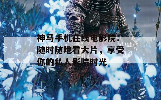 神马手机在线电影院：随时随地看大片，享受你的私人影院时光