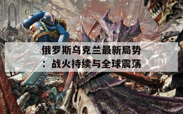 俄罗斯乌克兰最新局势：战火持续与全球震荡