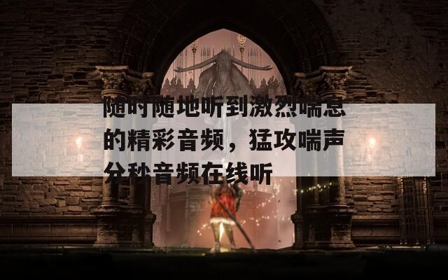 随时随地听到激烈喘息的精彩音频，猛攻喘声分秒音频在线听