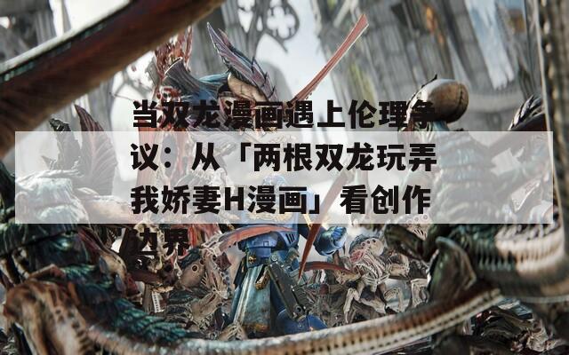 当双龙漫画遇上伦理争议：从「两根双龙玩弄我娇妻H漫画」看创作边界