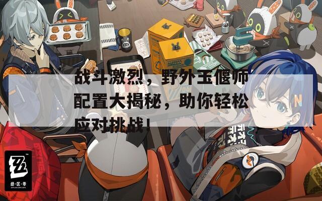 战斗激烈，野外玉偃师配置大揭秘，助你轻松应对挑战！