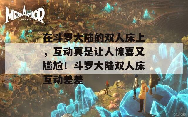 在斗罗大陆的双人床上，互动真是让人惊喜又尴尬！斗罗大陆双人床互动差差