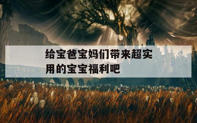 给宝爸宝妈们带来超实用的宝宝福利吧