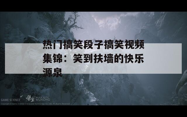 热门搞笑段子搞笑视频集锦：笑到扶墙的快乐源泉