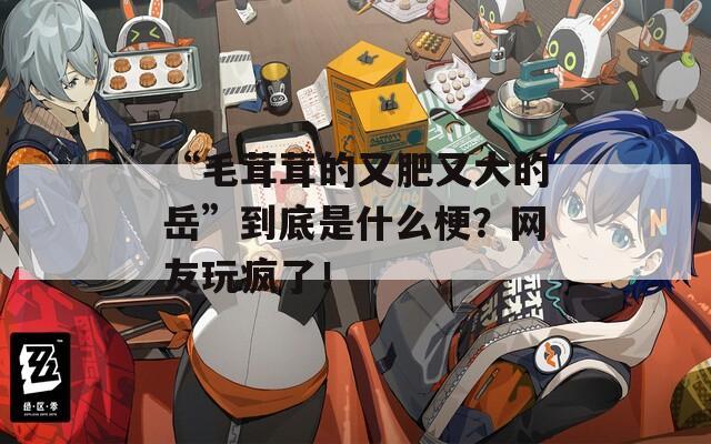 “毛茸茸的又肥又大的岳”到底是什么梗？网友玩疯了！