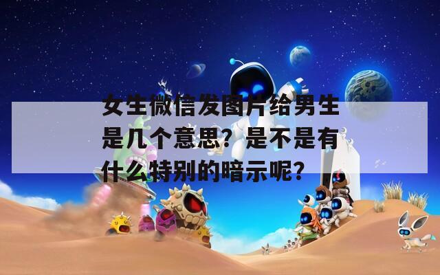 女生微信发图片给男生是几个意思？是不是有什么特别的暗示呢？