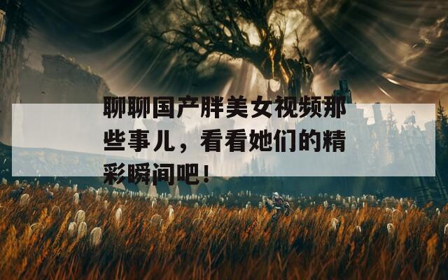 聊聊国产胖美女视频那些事儿，看看她们的精彩瞬间吧！