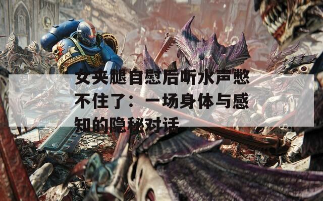 女夹腿自慰后听水声憋不住了：一场身体与感知的隐秘对话