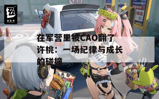 在军营里被CAO翻了许桃：一场纪律与成长的碰撞