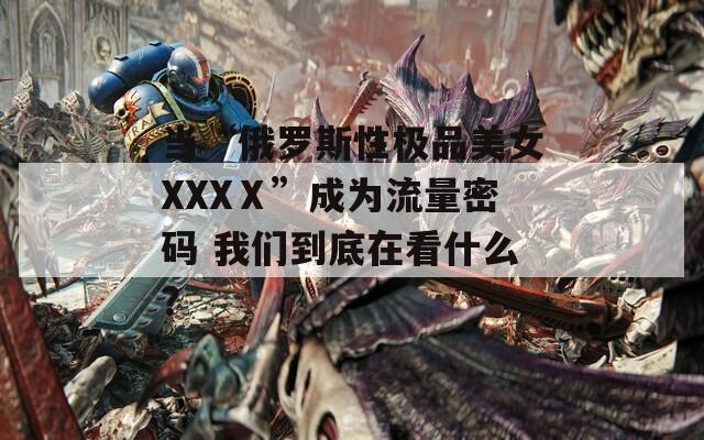 当“俄罗斯性极品美女XXXⅩ”成为流量密码 我们到底在看什么？