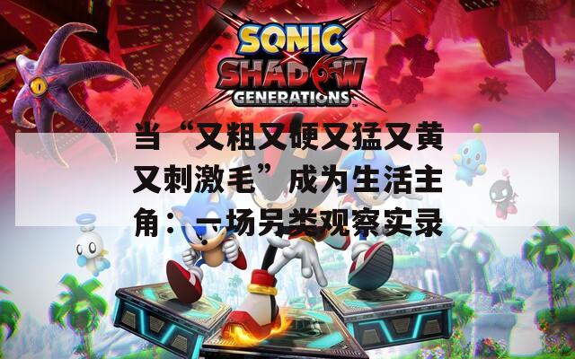 当“又粗又硬又猛又黄又刺激毛”成为生活主角：一场另类观察实录