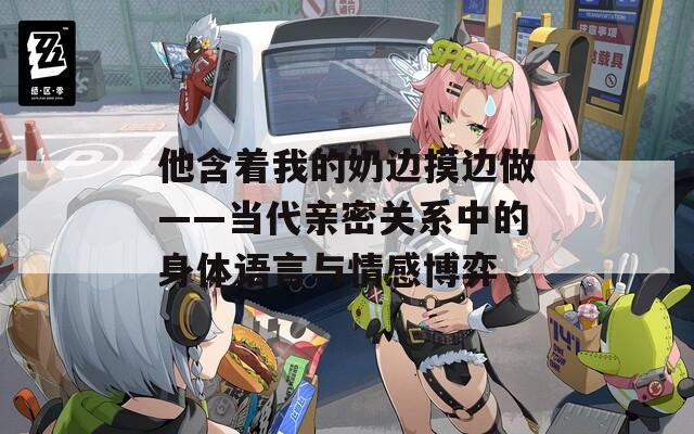他含着我的奶边摸边做——当代亲密关系中的身体语言与情感博弈