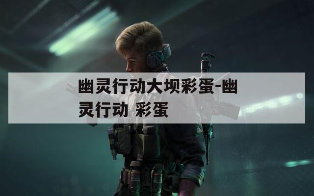 幽灵行动大坝彩蛋-幽灵行动 彩蛋