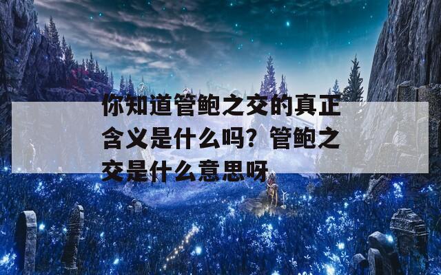 你知道管鲍之交的真正含义是什么吗？管鲍之交是什么意思呀
