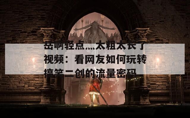 岳啊轻点灬太粗太长了视频：看网友如何玩转搞笑二创的流量密码