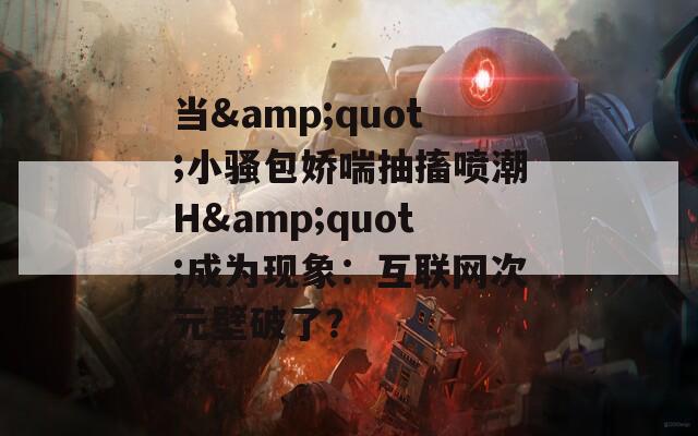 当&quot;小骚包娇喘抽搐喷潮H&quot;成为现象：互联网次元壁破了？