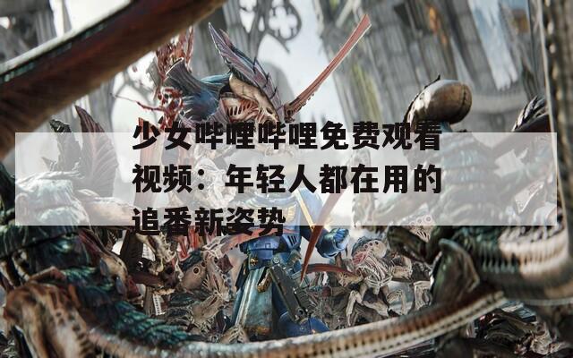 少女哔哩哔哩免费观看视频：年轻人都在用的追番新姿势
