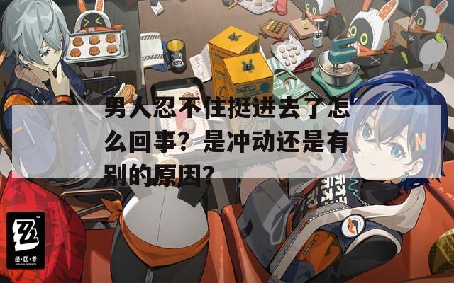 男人忍不住挺进去了怎么回事？是冲动还是有别的原因？