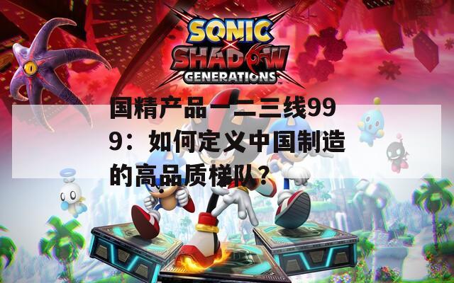国精产品一二三线999：如何定义中国制造的高品质梯队？