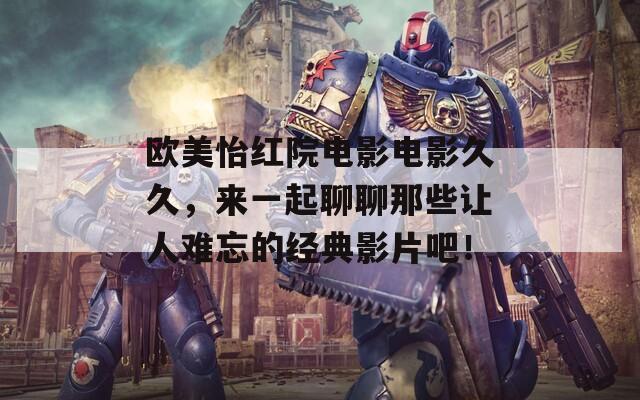 欧美怡红院电影电影久久，来一起聊聊那些让人难忘的经典影片吧！