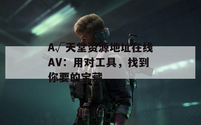 А√天堂资源地址在线AV：用对工具，找到你要的宝藏