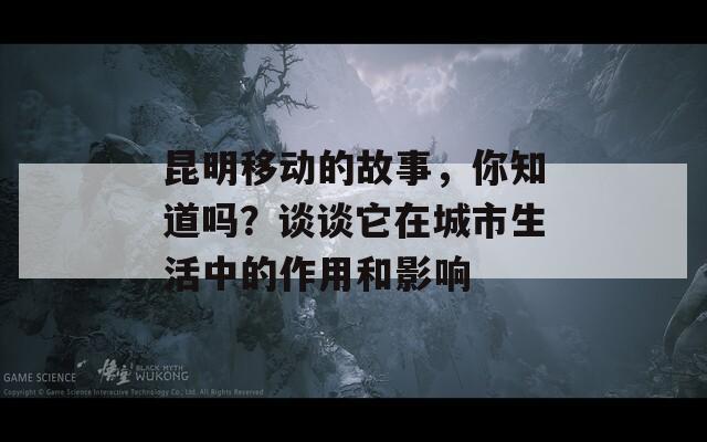昆明移动的故事，你知道吗？谈谈它在城市生活中的作用和影响