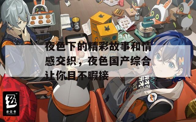 夜色下的精彩故事和情感交织，夜色国产综合让你目不暇接