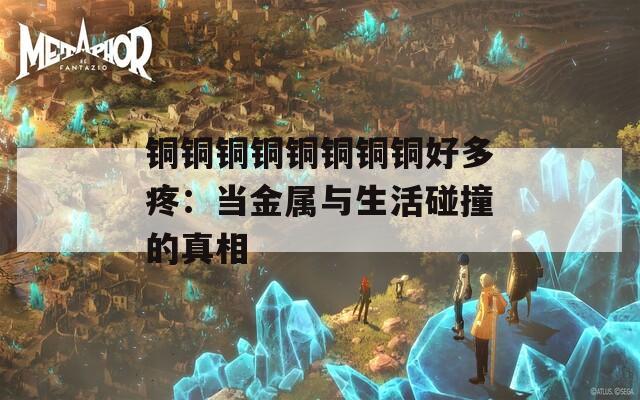 铜铜铜铜铜铜铜铜好多疼：当金属与生活碰撞的真相