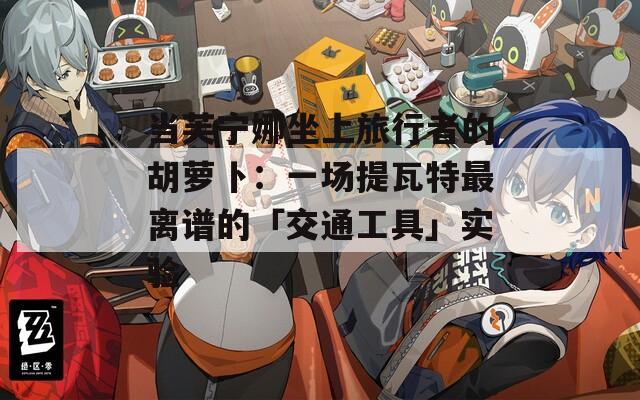 当芙宁娜坐上旅行者的胡萝卜：一场提瓦特最离谱的「交通工具」实验