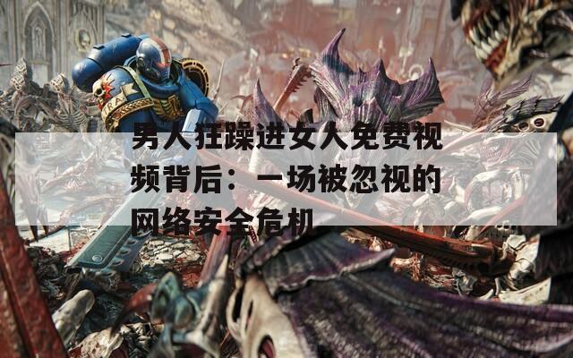 男人狂躁进女人免费视频背后：一场被忽视的网络安全危机