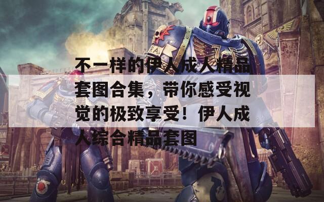 不一样的伊人成人精品套图合集，带你感受视觉的极致享受！伊人成人综合精品套图