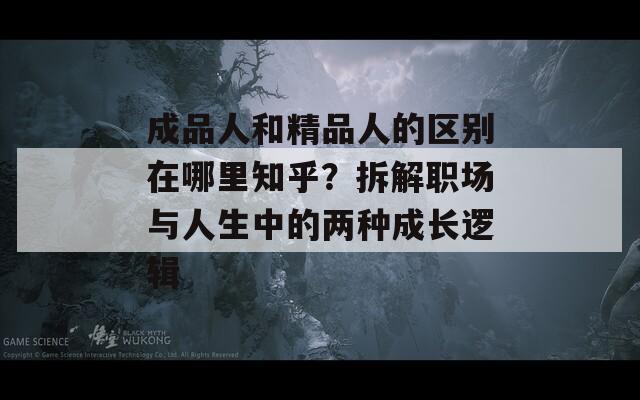 成品人和精品人的区别在哪里知乎？拆解职场与人生中的两种成长逻辑