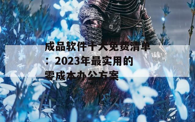 成品软件十大免费清单：2023年最实用的零成本办公方案