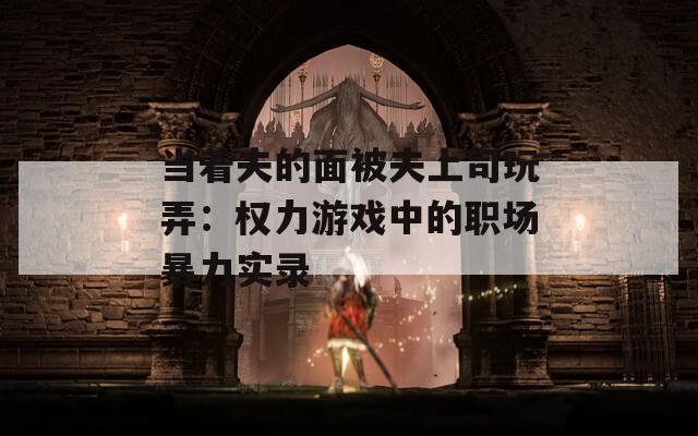 当着夫的面被夫上司玩弄：权力游戏中的职场暴力实录