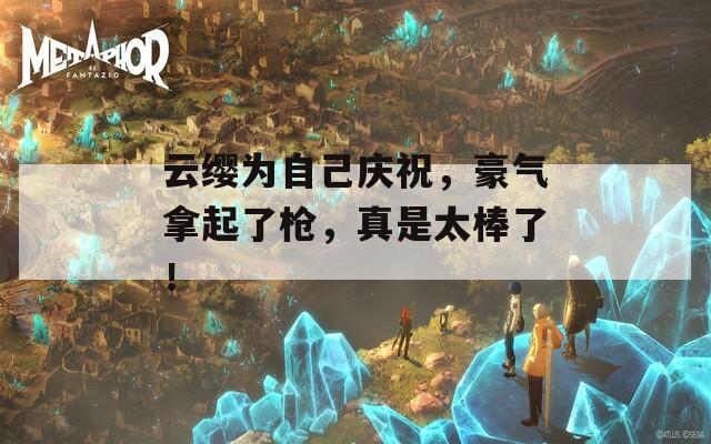 云缨为自己庆祝，豪气拿起了枪，真是太棒了！