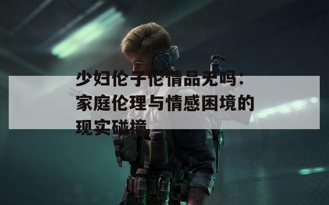 少妇伦子伦情品无吗：家庭伦理与情感困境的现实碰撞