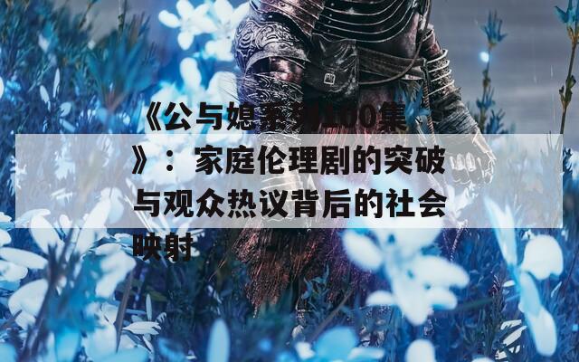《公与媳系列100集》：家庭伦理剧的突破与观众热议背后的社会映射