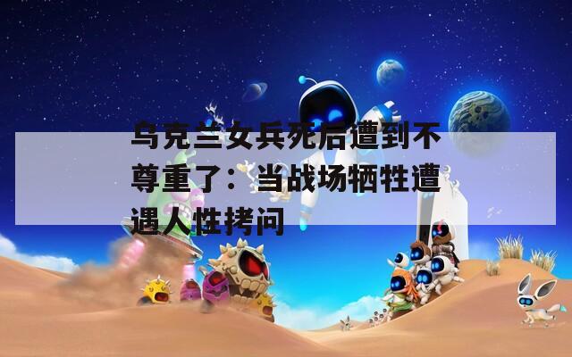 乌克兰女兵死后遭到不尊重了：当战场牺牲遭遇人性拷问