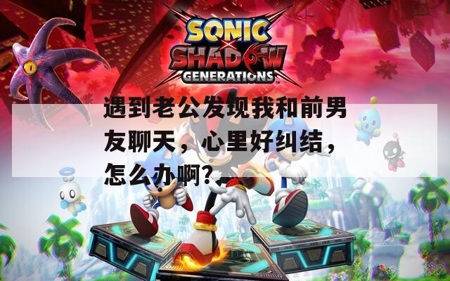 遇到老公发现我和前男友聊天，心里好纠结，怎么办啊？