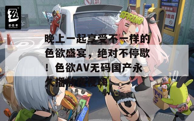 晚上一起享受不一样的色欲盛宴，绝对不停歇！色欲AV无码国产永久播放夜夜嗨