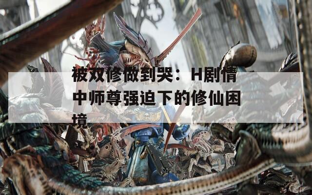 被双修做到哭：H剧情中师尊强迫下的修仙困境