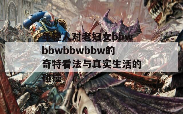 年轻人对老妇女bbwbbwbbwbbw的奇特看法与真实生活的碰撞
