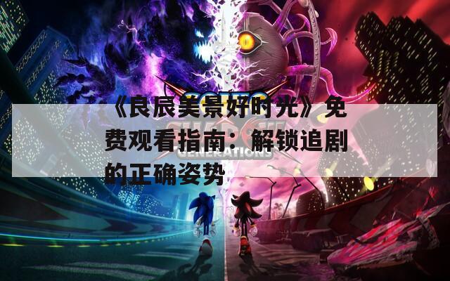 《良辰美景好时光》免费观看指南：解锁追剧的正确姿势