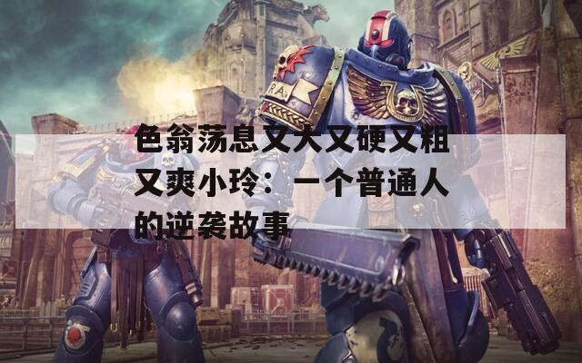 色翁荡息又大又硬又粗又爽小玲：一个普通人的逆袭故事