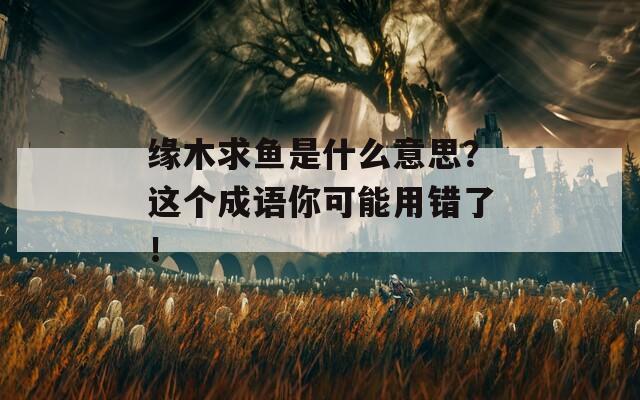 缘木求鱼是什么意思？这个成语你可能用错了！