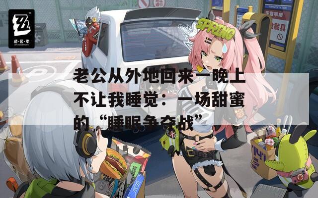 老公从外地回来一晚上不让我睡觉：一场甜蜜的“睡眠争夺战”