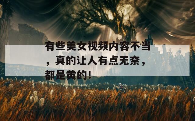 有些美女视频内容不当，真的让人有点无奈，都是黄的！