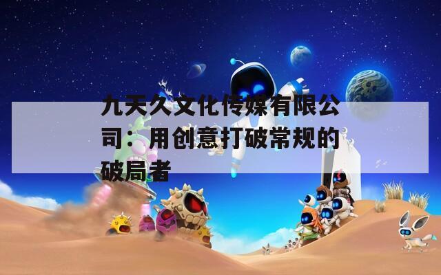 九天久文化传媒有限公司：用创意打破常规的破局者