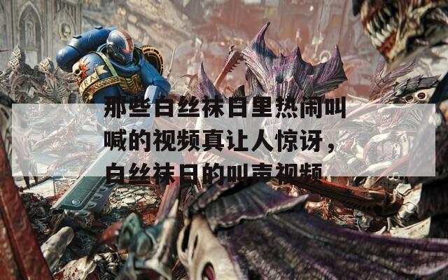 那些白丝袜日里热闹叫喊的视频真让人惊讶，白丝袜日的叫声视频