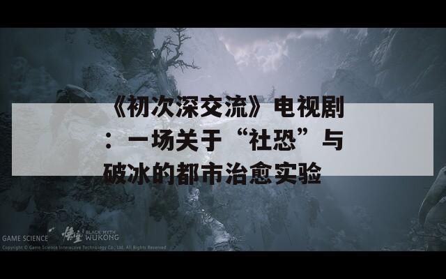 《初次深交流》电视剧：一场关于“社恐”与破冰的都市治愈实验